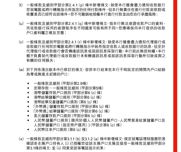  （t） 一般條款及細則甲部分第2.4.1（p）條中新增條文，致使本行雖會盡力通知收款銀行您就電匯或跨行轉賬指示所指定的任何付款條件，但本行無責任在進行付款前核對或核實是否已經符合該條件。您不可撤銷地授權本行進行付款並由您自行承擔風險； 

 （u） 一般條款及細則甲部分第2.4.1（q）條中新增條文，指本行無法查證收款戶口的資料，而收款銀行採用的查證程序在不同國家可能有所不同。您應確保向本行提供的收款戶口資料屬正確及完整； 

 （v） 一般條款及細則甲部分第2.4.1（r）條中新增條文，致使本行雖會盡力通知代理銀行或收款銀行任何您於電匯或跨行轉賬指示中致所指定收款人或收款銀行的訊息，但至於代理銀行或收款銀行會否傳達該訊息或就該訊息採取行動，本行就此無控制權。本行概不負責就代理銀行或收款銀行未有傳達該訊息或就該訊息採取行動所引致或與之有關的任何損失； 

 （w） 於下列各淺白版本中已修訂的條文，容許本行結束在本行不時設定的期間內戶口結餘為零或無進支紀錄的戶口： 

 - 一般條款及細則（甲部分第2.9條） 
 - 定期存款—一般條款及細則（甲部分第5條） 
 - 港幣儲蓄存款戶口規則（甲部分第6（c）條） 
 - 港幣結單儲蓄戶口規則（甲部分第6（c）條） 
 - 港幣結單兒童儲蓄戶口規則（第6（c）條） 
 - 「外幣通」儲蓄存款戶口規則（甲部分第6（c）條） 
 - 「外幣通」結單儲蓄戶口規則（甲部分第6（c）條） 
 - 美元儲蓄存款戶口規則（甲部分第6（c）條） 
 - 人民幣儲蓄戶口規則［適用於個人人民幣儲蓄戶口、人民幣貿易結算儲蓄戶口及人民幣儲蓄戶口（指定商戶適用）］（甲部分第6（c）條） 
 - 人民幣往來戶口規則（第6（c）條） 

 （x） 一般條款及細則甲部分第3.1.1（b）及3.1.2（a）條中新增條文，規定就電話理財服務您須確認各支賬戶口持有人（i）已授權您從該支賬戶口支賬及接受一般條款及細則甲部分第3.1條的條文，並（ii）同意受該等電話指示約束； 