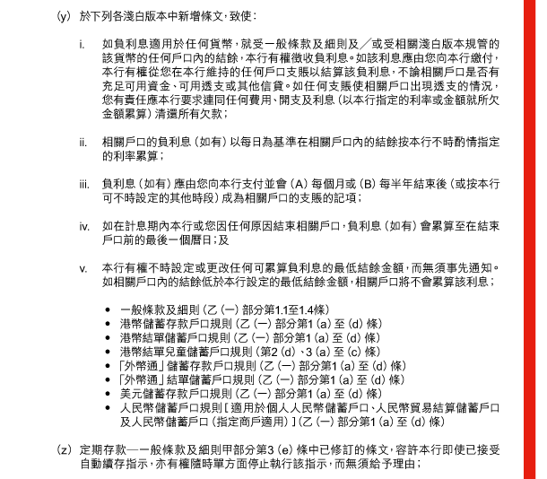  （y） 於下列各淺白版本中新增條文，致使： 

 i. 如負利息適用於任何貨幣，就受一般條款及細則及／或受相關淺白版本規管的該貨幣的任何戶口內的結餘，本行有權徵收負利息。如該利息應由您向本行繳付，本行有權從您在本行維持的任何戶口支賬以結算該負利息，不論相關戶口是否有充足可用資金、可用透支或其他信貸。如任何支賬使相關戶口出現透支的情況，您有責任應本行要求連同任何費用、開支及利息（以本行指定的利率或金額就所欠金額累算）清還所有欠款； 

 ii. 相關戶口的負利息（如有）以每日為基準在相關戶口內的結餘按本行不時酌情指定的利率累算； 

 iii. 負利息（如有）應由您向本行支付並會（A）每個月或（B）每半年結束後（或按本行可不時設定的其他時段）成為相關戶口的支賬的記項； 

 iv. 如在計息期內本行或您因任何原因結束相關戶口，負利息（如有）會累算至在結束戶口前的最後一個曆日；及 

 v. 本行有權不時設定或更改任何可累算負利息的最低結餘金額，而無須事先通知。如相關戶口內的結餘低於本行設定的最低結餘金額，相關戶口將不會累算該利息； 

 - 一般條款及細則（乙（一）部分第1.1至1.4條） 
 - 港幣儲蓄存款戶口規則（乙（一）部分第1（a）至（d）條） 
 - 港幣結單儲蓄戶口規則（乙（一）部分第1（a）至（d）條） 
 - 港幣結單兒童儲蓄戶口規則（第2（d）、3（a）至（c）條） 
 - 「外幣通」儲蓄存款戶口規則（乙（一）部分第1（a）至（d）條） 
 - 「外幣通」結單儲蓄戶口規則（乙（一）部分第1（a）至（d）條） 
 - 美元儲蓄存款戶口規則（乙（一）部分第1（a）至（d）條） 
 - 人民幣儲蓄戶口規則［適用於個人人民幣儲蓄戶口、人民幣貿易結算儲蓄戶口及人民幣儲蓄戶口（指定商戶適用）］（乙（一）部分第1（a）至（d）條） 

 （z） 定期存款—一般條款及細則甲部分第3（e）條中已修訂的條文，容許本行即使已接受自動續存指示，亦有權隨時單方面停止執行該指示，而無須給予理由； 