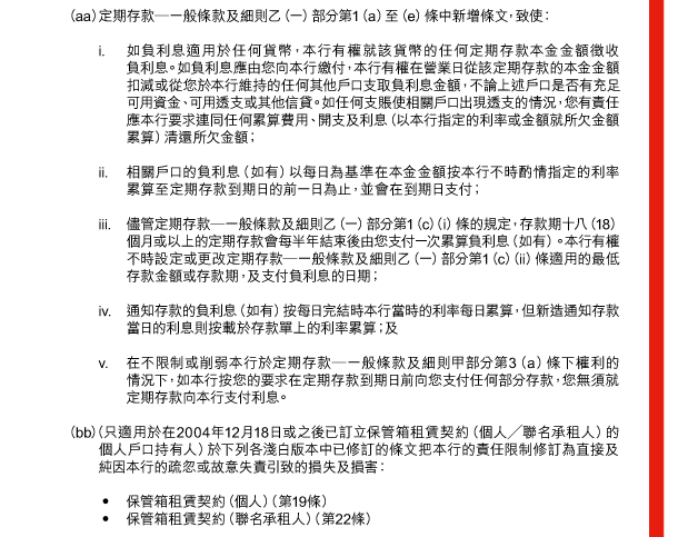  （aa） 定期存款—一般條款及細則乙（一）部分第1（a）至（e）條中新增條文，致使： 

 i. 如負利息適用於任何貨幣，本行有權就該貨幣的任何定期存款本金金額徵收負利息。如負利息應由您向本行繳付，本行有權在營業日從該定期存款的本金金額扣減或從您於本行維持的任何其他戶口支取負利息金額，不論上述戶口是否有充足可用資金、可用透支或其他信貸。如任何支賬使相關戶口出現透支的情況，您有責任應本行要求連同任何累算費用、開支及利息（以本行指定的利率或金額就所欠金額累算）清還所欠金額； 

 ii. 相關戶口的負利息（如有）以每日為基準在本金金額按本行不時酌情指定的利率累算至定期存款到期日的前一日為止，並會在到期日支付； 

 iii. 儘管定期存款—一般條款及細則乙（一）部分第1（c）（i）條的規定，存款期十八（18）個月或以上的定期存款會每半年結束後由您支付一次累算負利息（如有）。本行有權不時設定或更改定期存款—一般條款及細則乙（一）部分第1（c）（ii）條適用的最低存款金額或存款期，及支付負利息的日期； 

 iv. 通知存款的負利息（如有）按每日完結時本行當時的利率每日累算，但新造通知存款當日的利息則按載於存款單上的利率累算；及 

 v. 在不限制或削弱本行於定期存款—一般條款及細則甲部分第3（a）條下權利的情況下，如本行按您的要求在定期存款到期日前向您支付任何部分存款，您無須就定期存款向本行支付利息。 

 （bb） （只適用於在2004年12月18日或之後已訂立保管箱租賃契約（個人／聯名承租人）的個人戶口持有人）於下列各淺白版本中已修訂的條文把本行的責任限制修訂為直接及純因本行的疏忽或故意失責引致的損失及損害： 

 - 保管箱租賃契約（個人）（第19條） 
 - 保管箱租賃契約（聯名承租人）（第22條） 
