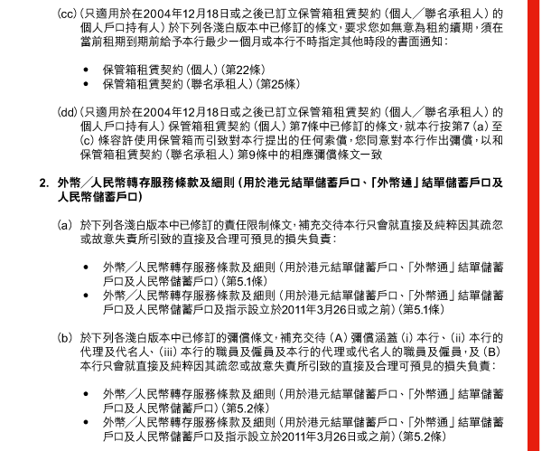  （cc） （只適用於在2004年12月18日或之後已訂立保管箱租賃契約（個人／聯名承租人）的個人戶口持有人）於下列各淺白版本中已修訂的條文，要求您如無意為租約續期，須在當前租期到期前給予本行最少一個月或本行不時指定其他時段的書面通知： 

 - 保管箱租賃契約（個人）（第22條） 
 - 保管箱租賃契約（聯名承租人）（第25條） 

 （dd） （只適用於在2004年12月18日或之後已訂立保管箱租賃契約（個人／聯名承租人）的個人戶口持有人）保管箱租賃契約（個人）第7條中已修訂的條文，就本行按第7（a）至（c）條容許使用保管箱而引致對本行提出的任何索償，您同意對本行作出彌償，以和保管箱租賃契約（聯名承租人）第9條中的相應彌償條文一致 

 2. 外幣／人民幣轉存服務條款及細則（用於港元結單儲蓄戶口、「外幣通」結單儲蓄戶口及人民幣儲蓄戶口） 

 （a） 於下列各淺白版本中已修訂的責任限制條文，補充交待本行只會就直接及純粹因其疏忽或故意失責所引致的直接及合理可預見的損失負責： 

 - 外幣／人民幣轉存服務條款及細則（用於港元結單儲蓄戶口、「外幣通」結單儲蓄戶口及人民幣儲蓄戶口）（第5.1條） 
 - 外幣／人民幣轉存服務條款及細則（用於港元結單儲蓄戶口、「外幣通」結單儲蓄戶口及人民幣儲蓄戶口及指示設立於2011年3月26日或之前）（第5.1條） 

 （b） 於下列各淺白版本中已修訂的彌償條文，補充交待（A）彌償涵蓋（i）本行、（ii）本行的代理及代名人、（iii）本行的職員及僱員及本行的代理或代名人的職員及僱員，及（B）本行只會就直接及純粹因其疏忽或故意失責所引致的直接及合理可預見的損失負責： 

 - 外幣／人民幣轉存服務條款及細則（用於港元結單儲蓄戶口、「外幣通」結單儲蓄戶口及人民幣儲蓄戶口）（第5.2條） 
 - 外幣／人民幣轉存服務條款及細則（用於港元結單儲蓄戶口、「外幣通」結單儲蓄戶口及人民幣儲蓄戶口及指示設立於2011年3月26日或之前）（第5.2條） 