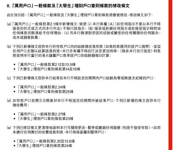 II. 「萬用戶口」一般條款及「大學生」理財戶口章則條款的修改條文

由生效日起，「萬用戶口」一般條款及「大學生」理財戶口章則條款將會被修改，修改條文如下： 

（a） 「萬用戶口」一般條款第2.1條中新增條文，致使（i）本行有權（A）（如任何指示不是以本行不時接受的形式或方式向本行作出）不執行該指示，（B）接受或拒絕任何指示或在接受指示時附加任何條款而無須給予任何理由，（ii）而本行無須對您因而招致或蒙受的任何種類的任何損失、成本或損害負責； 

（b） 下列已新增條文容許本行於存款戶口內的結餘徵收負利息（如負利息適用於該戶口貨幣），並從任何戶口支賬以結算該負利息。本行亦有權不時自行決定更改利率，（除非本行另行指定）利息將按照本行當行的港元儲蓄戶口息率按戶口的結餘額每日計算： 

 - 「萬用戶口」一般條款第2.12及13.5條 
 - 「大學生」理財戶口章則條款第14及15條 

（c） 下列已新增條文容許本行結束在本行不時設定的期間內戶口結餘為零或無進支紀錄的戶口： 

 - 「萬用戶口」一般條款第2.24條 
 - 「大學生」理財戶口章則條款第25條 

（d） 如存款戶口在開立日期後於本行不時指定的期間內被結束戶口，下列已新增的條文容許本行徵收費用： 

 - 「萬用戶口」一般條款第2.27條 
 - 「大學生」理財戶口章則條款第23條 

（e） 下列已修訂條文更清楚地說明本行可隨時更改、暫停或撤銷任何服務（包括不接受存款）。如您未繳付任何應付的收費或負利息，本行將保留權利暫停戶口： 

 - 「萬用戶口」一般條款第2.20及13.6條 
 - 「大學生」理財戶口章則條款第24條 