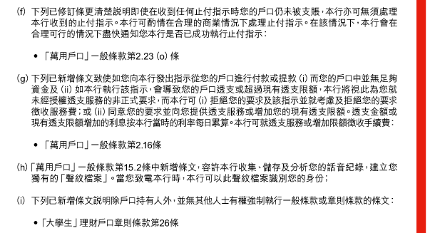 （f） 下列已修訂條更清楚說明即使在收到任何止付指示時您的戶口仍未被支賬，本行亦可無須處理本行收到的止付指示。本行可酌情在合理的商業情況下處理止付指示。在該情況下，本行會在合理可行的情況下盡快通知您本行是否已成功執行止付指示： 

 - 「萬用戶口」一般條款第2.23（o）條 

（g） 下列已新增條文致使如您向本行發出指示從您的戶口進行付款或提款（i）而您的戶口中並無足夠資金及（ii）如本行執行該指示，會導致您的戶口透支或超過現有透支限額，本行將視此為您就未經授權透支服務的非正式要求，而本行可（i）拒絕您的要求及該指示並就考慮及拒絕您的要求徵收服務費；或（ii）同意您的要求並向您提供透支服務或增加您的現有透支限額。透支金額或現有透支限額增加的利息按本行當時的利率每日累算。本行可就透支服務或增加限額徵收手續費： 

 - 「萬用戶口」一般條款第2.16條 

（h） 「萬用戶口」一般條款第15.2條中新增條文，容許本行收集、儲存及分析您的話音紀錄，建立您獨有的「聲紋檔案」。當您致電本行時，本行可以此聲紋檔案識別您的身份； 

（i） 下列已新增條文說明除戶口持有人外，並無其他人士有權強制執行一般條款或章則條款的條文： 

 - 「大學生」理財戶口章則條款第26條 