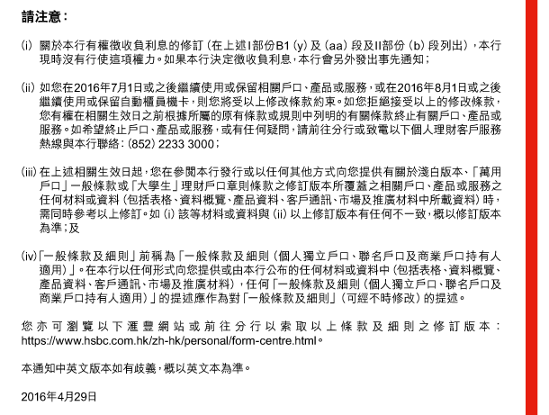 請注意： 

（i） 關於本行有權徵收負利息的修訂（在上述I部份B1（y）及（aa）段及II部份（b）段列出），本行現時沒有行使這項權力。如果本行決定徵收負利息，本行會另外發出事先通知； 

（ii） 如您在2016年7月1日或之後繼續使用或保留相關戶口、產品或服務，或在2016年8月1日或之後繼續使用或保留自動櫃員機卡，則您將受以上修改條款約束。如您拒絕接受以上的修改條款，您有權在相關生效日之前根據所屬的原有條款或規則中列明的有關條款終止有關戶口、產品或服務。如希望終止戶口、產品或服務，或有任何疑問，請前往分行或致電以下個人理財客戶服務熱線與本行聯絡：（852）2233 3000； 

（iii） 在上述相關生效日起，您在參閱本行發行或以任何其他方式向您提供有關於淺白版本、「萬用戶口」一般條款或「大學生」理財戶口章則條款之修訂版本所覆蓋之相關戶口、產品或服務之任何材料或資料（包括表格、資料概覽、產品資料、客戶通訊、市場及推廣材料中所載資料）時，需同時參考以上修訂。如（i）該等材料或資料與（ii）以上修訂版本有任何不一致，概以修訂版本為準；及 

（iv） 「一般條款及細則」前稱為「一般條款及細則（個人獨立戶口、聯名戶口及商業戶口持有人適用）」。在本行以任何形式向您提供或由本行公布的任何材料或資料中（包括表格、資料概覽、產品資料、客戶通訊、市場及推廣材料），任何「一般條款及細則（個人獨立戶口、聯名戶口及商業戶口持有人適用）」的提述應作為對「一般條款及細則」（可經不時修改）的提述。 

您亦可瀏覽以下匯豐網站或前往分行以索取以上條款及細則之修訂版本：https://www.hsbc.com.hk/zh-hk/personal/form-centre.html。 

本通知中英文版本如有歧義，概以英文本為準。 

2016年4月29日 