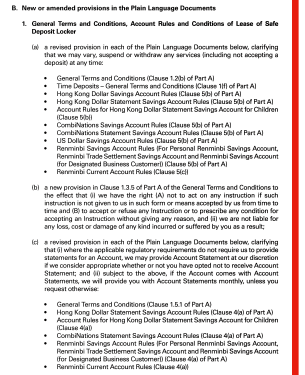B. New or amended provisions in the Plain Language Documents 

 1. General Terms and Conditions, Account Rules and Conditions of Lease of Safe Deposit Locker 

 (a) a revised provision in each of the Plain Language Documents below, clarifying that we may vary, suspend or withdraw any services (including not accepting a deposit) at any time: 

 - General Terms and Conditions (Clause 1.2(b) of Part A) 
 - Time Deposits - General Terms and Conditions (Clause 1(f) of Part A) 
 - Hong Kong Dollar Savings Account Rules (Clause 5(b) of Part A) 
 - Hong Kong Dollar Statement Savings Account Rules (Clause 5(b) of Part A) 
 - Account Rules for Hong Kong Dollar Statement Savings Account for Children (Clause 5(b)) 
 - CombiNations Savings Account Rules (Clause 5(b) of Part A) 
 - CombiNations Statement Savings Account Rules (Clause 5(b) of Part A) 
 - US Dollar Savings Account Rules (Clause 5(b) of Part A) 
 - Renminbi Savings Account Rules (For Personal Renminbi Savings Account, Renminbi Trade Settlement Savings Account and Renminbi Savings Account (for Designated Business Customer)) (Clause 5(b) of Part A) 
 - Renminbi Current Account Rules (Clause 5(c)) 

 (b) a new provision in Clause 1.3.5 of Part A of the General Terms and Conditions to the effect that (i) we have the right (A) not to act on any instruction if such instruction is not given to us in such form or means accepted by us from time to time and (B) to accept or refuse any Instruction or to prescribe any condition for accepting an Instruction without giving any reason, and (ii) we are not liable for any loss, cost or damage of any kind incurred or suffered by you as a result; 

 (c) a revised provision in each of the Plain Language Documents below, clarifying that (i) where the applicable regulatory requirements do not require us to provide statements for an Account, we may provide Account Statement at our discretion if we consider appropriate whether or not you have opted not to receive Account Statement; and (ii) subject to the above, if the Account comes with Account Statements, we will provide you with Account Statements monthly, unless you request otherwise: 

 - General Terms and Conditions (Clause 1.5.1 of Part A) 
 - Hong Kong Dollar Statement Savings Account Rules (Clause 4(a) of Part A) 
 - Account Rules for Hong Kong Dollar Statement Savings Account for Children (Clause 4(a)) 
 - CombiNations Statement Savings Account Rules (Clause 4(a) of Part A) 
 - Renminbi Savings Account Rules (For Personal Renminbi Savings Account, Renminbi Trade Settlement Savings Account and Renminbi Savings Account (for Designated Business Customer)) (Clause 4(a) of Part A) 
 - Renminbi Current Account Rules (Clause 4(a)) 