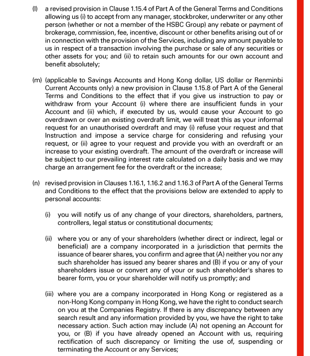  (l) a revised provision in Clause 1.15.4 of Part A of the General Terms and Conditions allowing us (i) to accept from any manager, stockbroker, underwriter or any other person (whether or not a member of the HSBC Group) any rebate or payment of brokerage, commission, fee, incentive, discount or other benefits arising out of or in connection with the provision of the Services, including any amount payable to us in respect of a transaction involving the purchase or sale of any securities or other assets for you; and (ii) to retain such amounts for our own account and benefit absolutely; 

 (m) (applicable to Savings Accounts and Hong Kong dollar, US dollar or Renminbi Current Accounts only) a new provision in Clause 1.15.8 of Part A of the General Terms and Conditions to the effect that if you give us instruction to pay or withdraw from your Account (i) where there are insufficient funds in your Account and (ii) which, if executed by us, would cause your Account to go overdrawn or over an existing overdraft limit, we will treat this as your informal request for an unauthorised overdraft and may (i) refuse your request and that Instruction and impose a service charge for considering and refusing your request, or (ii) agree to your request and provide you with an overdraft or an increase to your existing overdraft. The amount of the overdraft or increase will be subject to our prevailing interest rate calculated on a daily basis and we may charge an arrangement fee for the overdraft or the increase; 

 (n) revised provision in Clauses 1.16.1, 1.16.2 and 1.16.3 of Part A of the General Terms and Conditions to the effect that the provisions below are extended to apply to personal accounts: 

 (i) you will notify us of any change of your directors, shareholders, partners, controllers, legal status or constitutional documents; 

 (ii) where you or any of your shareholders (whether direct or indirect, legal or beneficial) are a company incorporated in a jurisdiction that permits the issuance of bearer shares, you confirm and agree that (A) neither you nor any such shareholder has issued any bearer shares and (B) if you or any of your shareholders issue or convert any of your or such shareholder's shares to bearer form, you or your shareholder will notify us promptly; and 

 (iii) where you are a company incorporated in Hong Kong or registered as a non-Hong Kong company in Hong Kong, we have the right to conduct search on you at the Companies Registry. If there is any discrepancy between any search result and any information provided by you, we have the right to take necessary action. Such action may include (A) not opening an Account for you, or (B) if you have already opened an Account with us, requiring rectification of such discrepancy or limiting the use of, suspending or terminating the Account or any Services; 