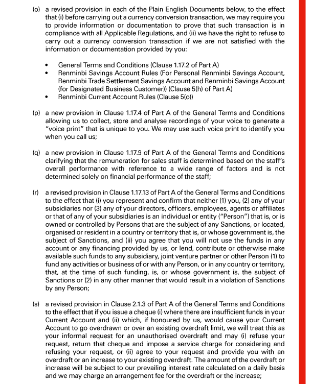  (o) a revised provision in each of the Plain English Documents below, to the effect that (i) before carrying out a currency conversion transaction, we may require you to provide information or documentation to prove that such transaction is in compliance with all Applicable Regulations, and (ii) we have the right to refuse to carry out a currency conversion transaction if we are not satisfied with the information or documentation provided by you: 

 - General Terms and Conditions (Clause 1.17.2 of Part A) 
 - Renminbi Savings Account Rules (For Personal Renminbi Savings Account, Renminbi Trade Settlement Savings Account and Renminbi Savings Account (for Designated Business Customer)) (Clause 5(h) of Part A) 
 - Renminbi Current Account Rules (Clause 5(o)) 

 (p) a new provision in Clause 1.17.4 of Part A of the General Terms and Conditions allowing us to collect, store and analyse recordings of your voice to generate a “voice print” that is unique to you. We may use such voice print to identify you when you call us; 

 (q) a new provision in Clause 1.17.9 of Part A of the General Terms and Conditions clarifying that the remuneration for sales staff is determined based on the staff's overall performance with reference to a wide range of factors and is not determined solely on financial performance of the staff; 

 (r) a revised provision in Clause 1.17.13 of Part A of the General Terms and Conditions to the effect that (i) you represent and confirm that neither (1) you, (2) any of your subsidiaries nor (3) any of your directors, officers, employees, agents or affiliates or that of any of your subsidiaries is an individual or entity (“Person”) that is, or is owned or controlled by Persons that are the subject of any Sanctions, or located, organised or resident in a country or territory that is, or whose government is, the subject of Sanctions, and (ii) you agree that you will not use the funds in any account or any financing provided by us, or lend, contribute or otherwise make available such funds to any subsidiary, joint venture partner or other Person (1) to fund any activities or business of or with any Person, or in any country or territory, that, at the time of such funding, is, or whose government is, the subject of Sanctions or (2) in any other manner that would result in a violation of Sanctions by any Person; 

 (s) a revised provision in Clause 2.1.3 of Part A of the General Terms and Conditions to the effect that if you issue a cheque (i) where there are insufficient funds in your Current Account and (ii) which, if honoured by us, would cause your Current Account to go overdrawn or over an existing overdraft limit, we will treat this as your informal request for an unauthorised overdraft and may (i) refuse your request, return that cheque and impose a service charge for considering and refusing your request, or (ii) agree to your request and provide you with an overdraft or an increase to your existing overdraft. The amount of the overdraft or increase will be subject to our prevailing interest rate calculated on a daily basis and we may charge an arrangement fee for the overdraft or the increase; 