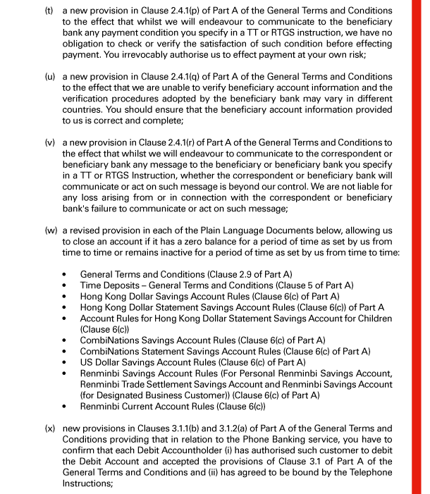  (t) a new provision in Clause 2.4.1(p) of Part A of the General Terms and Conditions to the effect that whilst we will endeavour to communicate to the beneficiary bank any payment condition you specify in a TT or RTGS instruction, we have no obligation to check or verify the satisfaction of such condition before effecting payment. You irrevocably authorise us to effect payment at your own risk; 

 (u) a new provision in Clause 2.4.1(q) of Part A of the General Terms and Conditions to the effect that we are unable to verify beneficiary account information and the verification procedures adopted by the beneficiary bank may vary in different countries. You should ensure that the beneficiary account information provided to us is correct and complete; 

 (v) a new provision in Clause 2.4.1(r) of Part A of the General Terms and Conditions to the effect that whilst we will endeavour to communicate to the correspondent or beneficiary bank any message to the beneficiary or beneficiary bank you specify in a TT or RTGS Instruction, whether the correspondent or beneficiary bank will communicate or act on such message is beyond our control. We are not liable for any loss arising from or in connection with the correspondent or beneficiary bank's failure to communicate or act on such message; 

 (w) a revised provision in each of the Plain Language Documents below, allowing us to close an account if it has a zero balance for a period of time as set by us from time to time or remains inactive for a period of time as set by us from time to time: 

 - General Terms and Conditions (Clause 2.9 of Part A) 
 - Time Deposits - General Terms and Conditions (Clause 5 of Part A) 
 - Hong Kong Dollar Savings Account Rules (Clause 6(c) of Part A) 
 - Hong Kong Dollar Statement Savings Account Rules (Clause 6(c)) of Part A 
 - Account Rules for Hong Kong Dollar Statement Savings Account for Children (Clause 6(c)) 
 - CombiNations Savings Account Rules (Clause 6(c) of Part A) 
 - CombiNations Statement Savings Account Rules (Clause 6(c) of Part A) 
 - US Dollar Savings Account Rules (Clause 6(c) of Part A) 
 - Renminbi Savings Account Rules (For Personal Renminbi Savings Account, Renminbi Trade Settlement Savings Account and Renminbi Savings Account (for Designated Business Customer)) (Clause 6(c) of Part A) 
 - Renminbi Current Account Rules (Clause 6(c)) 

 (x) new provisions in Clauses 3.1.1(b) and 3.1.2(a) of Part A of the General Terms and Conditions providing that in relation to the Phone Banking service, you have to confirm that each Debit Accountholder (i) has authorised such customer to debit the Debit Account and accepted the provisions of Clause 3.1 of Part A of the General Terms and Conditions and (ii) has agreed to be bound by the Telephone Instructions; 