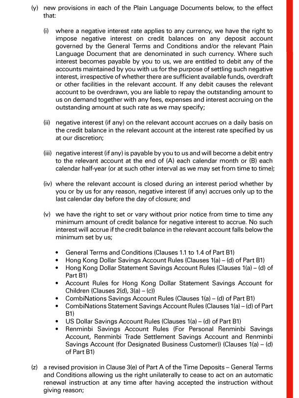  (y) new provisions in each of the Plain Language Documents below, to the effect that: 

 (i) where a negative interest rate applies to any currency, we have the right to impose negative interest on credit balances on any deposit account governed by the General Terms and Conditions and/or the relevant Plain Language Document that are denominated in such currency. Where such interest becomes payable by you to us, we are entitled to debit any of the accounts maintained by you with us for the purpose of settling such negative interest, irrespective of whether there are sufficient available funds, overdraft or other facilities in the relevant account. If any debit causes the relevant account to be overdrawn, you are liable to repay the outstanding amount to us on demand together with any fees, expenses and interest accruing on the outstanding amount at such rate as we may specify; 

 (ii) negative interest (if any) on the relevant account accrues on a daily basis on the credit balance in the relevant account at the interest rate specified by us at our discretion; 

 (iii) negative interest (if any) is payable by you to us and will become a debit entry to the relevant account at the end of (A) each calendar month or (B) each calendar half-year (or at such other interval as we may set from time to time); 

 (iv) where the relevant account is closed during an interest period whether by you or by us for any reason, negative interest (if any) accrues only up to the last calendar day before the day of closure; and 

 (v) we have the right to set or vary without prior notice from time to time any minimum amount of credit balance for negative interest to accrue. No such interest will accrue if the credit balance in the relevant account falls below the minimum set by us; 

 - General Terms and Conditions (Clauses 1.1 to 1.4 of Part B1) 
 - Hong Kong Dollar Savings Account Rules (Clauses 1(a) - (d) of Part B1) 
 - Hong Kong Dollar Statement Savings Account Rules (Clauses 1(a) - (d) of Part B1) 
 - Account Rules for Hong Kong Dollar Statement Savings Account for Children (Clauses 2(d), 3(a) - (c)) 
 - CombiNations Savings Account Rules (Clauses 1(a) - (d) of Part B1) 
 - CombiNations Statement Savings Account Rules (Clauses 1(a) - (d) of Part B1) 
 - US Dollar Savings Account Rules (Clauses 1(a) - (d) of Part B1) 
 - Renminbi Savings Account Rules (For Personal Renminbi Savings Account, Renminbi Trade Settlement Savings Account and Renminbi Savings Account (for Designated Business Customer)) (Clauses 1(a) - (d) of Part B1) 

 (z) a revised provision in Clause 3(e) of Part A of the Time Deposits - General Terms and Conditions allowing us the right unilaterally to cease to act on an automatic renewal instruction at any time after having accepted the instruction without giving reason; 