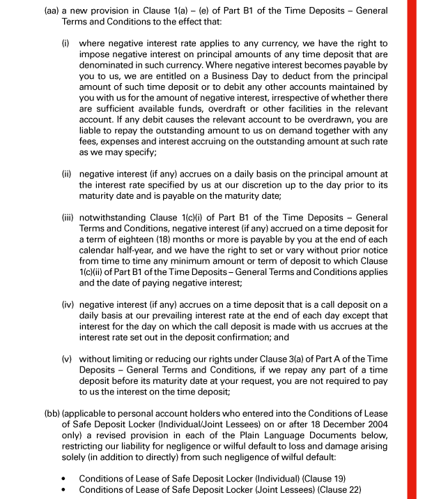  (aa) a new provision in Clause 1(a) - (e) of Part B1 of the Time Deposits - General Terms and Conditions to the effect that: 

 (i) where negative interest rate applies to any currency, we have the right to impose negative interest on principal amounts of any time deposit that are denominated in such currency. Where negative interest becomes payable by you to us, we are entitled on a Business Day to deduct from the principal amount of such time deposit or to debit any other accounts maintained by you with us for the amount of negative interest, irrespective of whether there are sufficient available funds, overdraft or other facilities in the relevant account. If any debit causes the relevant account to be overdrawn, you are liable to repay the outstanding amount to us on demand together with any fees, expenses and interest accruing on the outstanding amount at such rate as we may specify; 

 (ii) negative interest (if any) accrues on a daily basis on the principal amount at the interest rate specified by us at our discretion up to the day prior to its maturity date and is payable on the maturity date; 

 (iii) notwithstanding Clause 1(c)(i) of Part B1 of the Time Deposits - General Terms and Conditions, negative interest (if any) accrued on a time deposit for a term of eighteen (18) months or more is payable by you at the end of each calendar half-year, and we have the right to set or vary without prior notice from time to time any minimum amount or term of deposit to which Clause 1(c)(ii) of Part B1 of the Time Deposits - General Terms and Conditions applies and the date of paying negative interest; 

 (iv) negative interest (if any) accrues on a time deposit that is a call deposit on a daily basis at our prevailing interest rate at the end of each day except that interest for the day on which the call deposit is made with us accrues at the interest rate set out in the deposit confirmation; and 

 (v) without limiting or reducing our rights under Clause 3(a) of Part A of the Time Deposits - General Terms and Conditions, if we repay any part of a time deposit before its maturity date at your request, you are not required to pay to us the interest on the time deposit; 

 (bb) (applicable to personal account holders who entered into the Conditions of Lease of Safe Deposit Locker (Individual/Joint Lessees) on or after 18 December 2004 only) a revised provision in each of the Plain Language Documents below, restricting our liability for negligence or wilful default to loss and damage arising solely (in addition to directly) from such negligence of wilful default: 

 - Conditions of Lease of Safe Deposit Locker (Individual) (Clause 19) 
 - Conditions of Lease of Safe Deposit Locker (Joint Lessees) (Clause 22) 