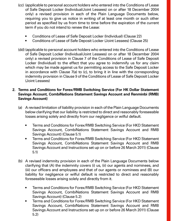  (cc) (applicable to personal account holders who entered into the Conditions of Lease of Safe Deposit Locker (Individual/Joint Lessees) on or after 18 December 2004 only) a revised provision in each of the Plain Language Documents below, requiring you to give us notice in writing of at least one month or such other period as specified by us from time to time before the expiration of the current term if you do not intend to renew the Lease: 

 - Conditions of Lease of Safe Deposit Locker (Individual) (Clause 22) 
 - Conditions of Lease of Safe Deposit Locker (Joint Lessees) (Clause 25) 

 (dd) (applicable to personal account holders who entered into the Conditions of Lease of Safe Deposit Locker (Individual/Joint Lessees) on or after 18 December 2004 only) a revised provision in Clause 7 of the Conditions of Lease of Safe Deposit Locker (Individual) to the effect that you agree to indemnify us for any claim which may be made against us for permitting access to the Safe Deposit Locker in accordance with Clause 7(a) to (c), to bring it in line with the corresponding indemnity provision in Clause 9 of the Conditions of Lease of Safe Deposit Locker (Joint Lessees) 

 2. Terms and Conditions for Forex/RMB Switching Service (For HK Dollar Statement Savings Account, CombiNations Statement Savings Account and Renminbi (RMB) Savings Account) 

 (a) A revised limitation of liability provision in each of the Plain Language Documents below clarifying that our liability is restricted to direct and reasonably foreseeable losses arising solely and directly from our negligence or wilful default. 

 - Terms and Conditions for Forex/RMB Switching Service (For HKD Statement Savings Account, CombiNations Statement Savings Account and RMB Savings Account) (Clause 5.1) 
 - Terms and Conditions for Forex/RMB Switching Service (For HKD Statement Savings Account, CombiNations Statement Savings Account and RMB Savings Account and Instructions set up on or before 26 March 2011) (Clause 5.1) 

 (b) A revised indemnity provision in each of the Plain Language Documents below clarifying that (A) the indemnity covers (i) us, (ii) our agents and nominees, and (iii) our officers and employees and that of our agents or nominees and (B) our liability for negligence or wilful default is restricted to direct and reasonably foreseeable losses arising solely and directly from it. 

 - Terms and Conditions for Forex/RMB Switching Service (For HKD Statement Savings Account, CombiNations Statement Savings Account and RMB Savings Account) (Clause 5.2) 
 - Terms and Conditions for Forex/RMB Switching Service (For HKD Statement Savings Account, CombiNations Statement Savings Account and RMB Savings Account and Instructions set up on or before 26 March 2011) (Clause 5.2) 