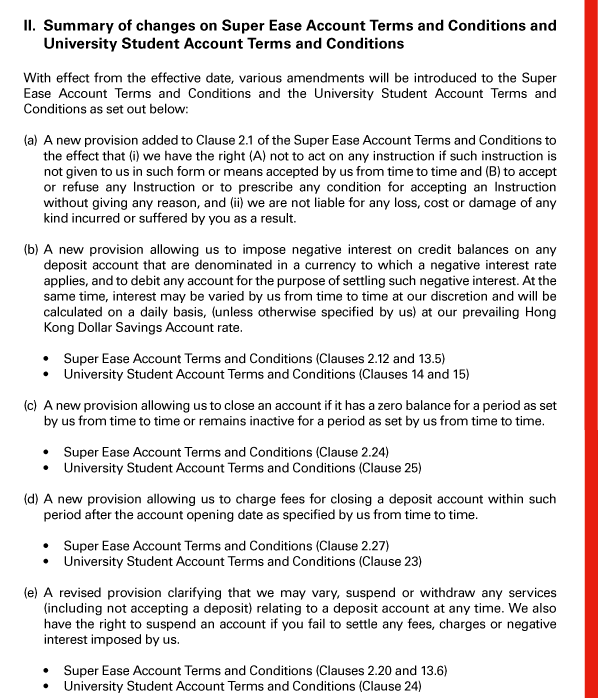 II. Summary of changes on Super Ease Account Terms and Conditions and University Student Account Terms and Conditions 

With effect from the effective date, various amendments will be introduced to the Super Ease Account Terms and Conditions and the University Student Account Terms and Conditions as set out below: 

(a) A new provision added to Clause 2.1 of the Super Ease Account Terms and Conditions to the effect that (i) we have the right (A) not to act on any instruction if such instruction is not given to us in such form or means accepted by us from time to time and (B) to accept or refuse any Instruction or to prescribe any condition for accepting an Instruction without giving any reason, and (ii) we are not liable for any loss, cost or damage of any kind incurred or suffered by you as a result. 

(b) A new provision allowing us to impose negative interest on credit balances on any deposit account that are denominated in a currency to which a negative interest rate applies, and to debit any account for the purpose of settling such negative interest. At the same time, interest may be varied by us from time to time at our discretion and will be calculated on a daily basis, (unless otherwise specified by us) at our prevailing Hong Kong Dollar Savings Account rate. 

 - Super Ease Account Terms and Conditions (Clauses 2.12 and 13.5) 
 - University Student Account Terms and Conditions (Clauses 14 and 15) 

(c) A new provision allowing us to close an account if it has a zero balance for a period as set by us from time to time or remains inactive for a period as set by us from time to time. 

 - Super Ease Account Terms and Conditions (Clause 2.24) 
 - University Student Account Terms and Conditions (Clause 25) 

(d) A new provision allowing us to charge fees for closing a deposit account within such period after the account opening date as specified by us from time to time. 

 - Super Ease Account Terms and Conditions (Clause 2.27) 
 - University Student Account Terms and Conditions (Clause 23) 

(e) A revised provision clarifying that we may vary, suspend or withdraw any services (including not accepting a deposit) relating to a deposit account at any time. We also have the right to suspend an account if you fail to settle any fees, charges or negative interest imposed by us. 

 - Super Ease Account Terms and Conditions (Clauses 2.20 and 13.6) 
 - University Student Account Terms and Conditions (Clause 24) 