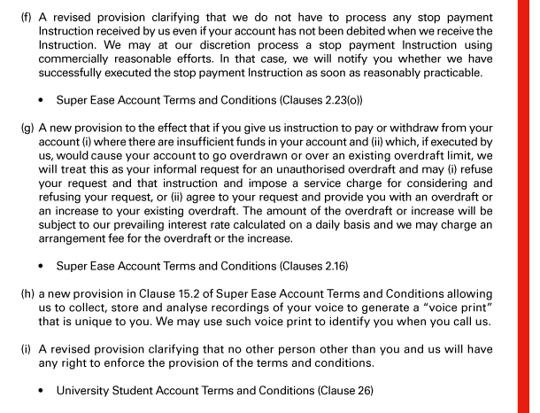 (f) A revised provision clarifying that we do not have to process any stop payment Instruction received by us even if your account has not been debited when we receive the Instruction. We may at our discretion process a stop payment Instruction using commercially reasonable efforts. In that case, we will notify you whether we have successfully executed the stop payment Instruction as soon as reasonably practicable. 

 - Super Ease Account Terms and Conditions (Clauses 2.23(o)) 

(g) A new provision to the effect that if you give us instruction to pay or withdraw from your account (i) where there are insufficient funds in your account and (ii) which, if executed by us, would cause your account to go overdrawn or over an existing overdraft limit, we will treat this as your informal request for an unauthorised overdraft and may (i) refuse your request and that instruction and impose a service charge for considering and refusing your request, or (ii) agree to your request and provide you with an overdraft or an increase to your existing overdraft. The amount of the overdraft or increase will be subject to our prevailing interest rate calculated on a daily basis and we may charge an arrangement fee for the overdraft or the increase. 

 - Super Ease Account Terms and Conditions (Clauses 2.16) 

(h) a new provision in Clause 15.2 of Super Ease Account Terms and Conditions allowing us to collect, store and analyse recordings of your voice to generate a “voice print” that is unique to you. We may use such voice print to identify you when you call us. 

(i) A revised provision clarifying that no other person other than you and us will have any right to enforce the provision of the terms and conditions. 

 - University Student Account Terms and Conditions (Clause 26) 