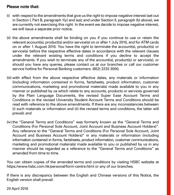 Please note that: 

(i) with respect to the amendments that give us the right to impose negative interest (set out in Section I, Part B, paragraph 1(y) and (aa); and under Section II, paragraph (b) above), we are currently not exercising this right. In the event we decide to impose negative interest, we will issue a separate prior notice; 

(ii) the above amendments shall be binding on you if you continue to use or retain the relevant account(s), product(s) and/or service(s) on or after 1 July 2016, and for ATM cards on or after 1 August 2016. You have the right to terminate the account(s), product(s) or service(s) before the respective effective dates in accordance with the relevant clauses under the relevant existing terms and conditions if you decline to accept the amendments. If you wish to terminate any of the account(s), product(s) or service(s), or should you have any queries, please contact us at our branches or call our customer service hotline for Personal Banking customers: (852) 2233 3000; 

(iii) with effect from the above respective effective dates, any materials or information (including information contained in forms, factsheets, product information, customer communications, marketing and promotional materials) made available to you in any manner or published by us which relate to any accounts, products or services governed by the Plain Language Documents, the revised Super Ease Account Terms and Conditions or the revised University Student Account Terms and Conditions should be read with reference to the above amendments. If there are any inconsistencies between (i) such materials or information and (ii) the revised terms and conditions, the latter will prevail; and 

(iv) the “General Terms and Conditions” was formerly known as the “General Terms and Conditions (For Personal Sole Account, Joint Account and Business Account Holders)”. Any reference to the “General Terms and Conditions (For Personal Sole Account, Joint Account and Business Account Holders)” in any materials or information (including information contained in forms, factsheets, product information, customer communications, marketing and promotional materials) made available to you or published by us in any manner should be regarded as a reference to the “General Terms and Conditions” as amended from time to time. 

You can obtain copies of the amended terms and conditions by visiting HSBC website at https://www.hsbc.com.hk/personal/form-centre.html or any of our branches. 

If there is any discrepancy between the English and Chinese versions of this Notice, the English version shall prevail. 

29 April 2016 