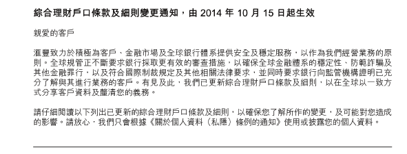 綜合理財戶口條款及細則變更通知，由 2014 年 10 月 15 日起生效

親愛的客戶 

滙豐致力於積極為客戶、金融市場及全球銀行體系提供安全及穩定服務，以作為我們經營業務的原則。全球規管正不斷要求銀行採取更有效的審查措施，以確保全球金融體系的穩定性、防範詐騙及其他金融罪行，以及符合國際制裁規定及其他相關法律要求，並同時要求銀行向監管機構證明已充分了解與其進行業務的客戶。 有見及此，我們已更新綜合理財戶口條款及細則，以在全球以一致方式分享客戶資料及釐清您的義務。 

請仔細閱讀以下列出已更新的綜合理財戶口條款及細則，以確保您了解所作的變更，及可能對您造成的影響。 請放心，我們只會根據《關於個人資料（私隱）條例的通知》使用或披露您的個人資料。

