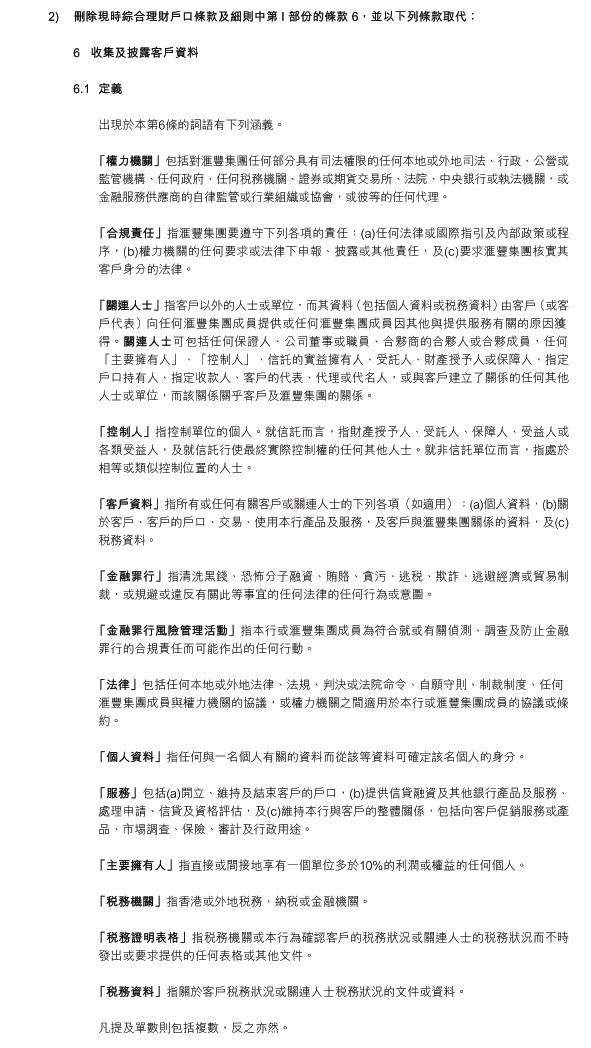 2)	刪除現時綜合理財戶口條款及細則中第 I 部份的條款 6，並以下列條款取代：

6	收集及披露客戶資料

6.1	定義

出現於本第6條的詞語有下列涵義。

 「權力機關」包括對滙豐集團任何部分具有司法權限的任何本地或外地司法、行政、公營或監管機構、任何政府、任何稅務機關、證券或期貨交易所、法院、中央銀行或執法機關，或金融服務供應商的自律監管或行業組織或協會，或彼等的任何代理。

 「合規責任」指滙豐集團要遵守下列各項的責任：(a)任何法律或國際指引及內部政策或程序，(b)權力機關的任何要求或法律下申報、披露或其他責任，及(c)要求滙豐集團核實其客戶身分的法律。

 「關連人士」指客戶以外的人士或單位，而其資料（包括個人資料或稅務資料）由客戶（或客戶代表）向任何滙豐集團成員提供或任何滙豐集團成員因其他與提供服務有關的原因獲得。關連人士可包括任何保證人、公司董事或職員、合夥商的合夥人或合夥成員，任何「主要擁有人」、「控制人」、信託的實益擁有人、受託人、財產授予人或保障人、指定戶口持有人、指定收款人、客戶的代表、代理或代名人，或與客戶建立了關係的任何其他人士或單位，而該關係關乎客戶及滙豐集團的關係。

 「控制人」指控制單位的個人。就信託而言，指財產授予人、受託人、保障人、受益人或各類受益人，及就信託行使最終實際控制權的任何其他人士。就非信託單位而言，指處於相等或類似控制位置的人士。

 「客戶資料」指所有或任何有關客戶或關連人士的下列各項（如適用）：(a)個人資料，(b)關於客戶、客戶的戶口、交易、使用本行產品及服務，及客戶與滙豐集團關係的資料，及(c)稅務資料。

 「金融罪行」指清洗黑錢、恐怖分子融資、賄賂、貪污、逃稅、欺詐、逃避經濟或貿易制裁，或規避或違反有關此等事宜的任何法律的任何行為或意圖。

 「金融罪行風險管理活動」指本行或滙豐集團成員為符合就或有關偵測、調查及防止金融罪行的合規責任而可能作出的任何行動。

 「法律」包括任何本地或外地法律、法規、判決或法院命令、自願守則、制裁制度、任何滙豐集團成員與權力機關的協議，或權力機關之間適用於本行或滙豐集團成員的協議或條約。

 「個人資料」指任何與一名個人有關的資料而從該等資料可確定該名個人的身分。

 「服務」包括(a)開立、維持及結束客戶的戶口，(b)提供信貸融資及其他銀行產品及服務、處理申請、信貸及資格評估，及(c)維持本行與客戶的整體關係，包括向客戶促銷服務或產品、市埸調查、保險、審計及行政用途。

 「主要擁有人」指直接或間接地享有一個單位多於10%的利潤或權益的任何個人。

 「稅務機關」指香港或外地稅務、納稅或金融機關。

 「稅務證明表格」指稅務機關或本行為確認客戶的稅務狀況或關連人士的稅務狀況而不時發出或要求提供的任何表格或其他文件。

 「稅務資料」指關於客戶稅務狀況或關連人士稅務狀況的文件或資料。

凡提及單數則包括複數，反之亦然。