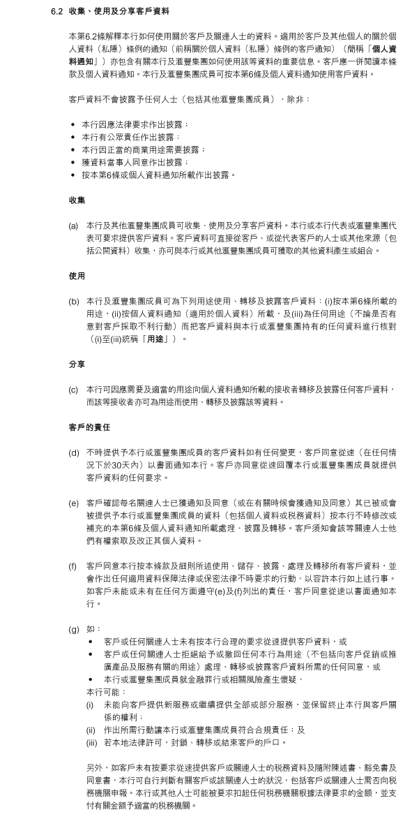 6.2	收集、使用及分享客戶資料

本第6.2條解釋本行如何使用關於客戶及關連人士的資料。適用於客戶及其他個人的關於個人資料（私隱）條例的通知（前稱關於個人資料（私隱）條例的客戶通知）（簡稱「個人資料通知」）亦包含有關本行及滙豐集團如何使用該等資料的重要信息。客戶應一併閱讀本條款及個人資料通知。本行及滙豐集團成員可按本第6條及個人資料通知使用客戶資料。

客戶資料不會披露予任何人士（包括其他滙豐集團成員），除非：

•  本行因應法律要求作出披露；
•  本行有公眾責任作出披露；
•  本行因正當的商業用途需要披露；
•  獲資料當事人同意作出披露；
•  按本第6條或個人資料通知所載作出披露。

收集

(a)	本行及其他滙豐集團成員可收集、使用及分享客戶資料。本行或本行代表或滙豐集團代表可要求提供客戶資料。客戶資料可直接從客戶、或從代表客戶的人士或其他來源（包括公開資料）收集，亦可與本行或其他滙豐集團成員可獲取的其他資料產生或組合。

使用

(b)	本行及滙豐集團成員可為下列用途使用、轉移及披露客戶資料：(i)按本第6條所載的用途，(ii)按個人資料通知（適用於個人資料）所載，及(iii)為任何用途（不論是否有意對客戶採取不利行動）而把客戶資料與本行或滙豐集團持有的任何資料進行核對（(1)至(3)統稱「用途」）。

分享

(c)	本行可因應需要及適當的用途向個人資料通知所載的接收者轉移及披露任何客戶資料，而該等接收者亦可為用途而使用、轉移及披露該等資料。

客戶的責任

(d)	不時提供予本行或滙豐集團成員的客戶資料如有任何變更，客戶同意從速（在任何情況下於30天內）以書面通知本行。客戶亦同意從速回覆本行或滙豐集團成員就提供客戶資料的任何要求。

(e)	客戶確認每名關連人士已獲通知及同意（或在有關時候會獲通知及同意）其已被或會被提供予本行或滙豐集團成員的資料（包括個人資料或稅務資料）按本行不時修改或補充的本第6條及個人資料通知所載處理、披露及轉移。客戶須知會該等關連人士他們有權索取及改正其個人資料。

(f)	客戶同意本行按本條款及細則所述使用、儲存、披露、處理及轉移所有客戶資料，並會作出任何適用資料保障法律或保密法律不時要求的行動，以容許本行如上述行事。如客戶未能或未有在任何方面遵守(e)及(f)列出的責任，客戶同意從速以書面通知本行。

(g)	如：
•	客戶或任何關連人士未有按本行合理的要求從速提供客戶資料，或
•	客戶或任何關連人士拒絕給予或撤回任何本行為用途（不包括向客戶促銷或推廣產品及服務有關的用途）處理、轉移或披露客戶資料所需的任何同意，或
•	本行或滙豐集團成員就金融罪行或相關風險產生懷疑，
本行可能：
(i)	未能向客戶提供新服務或繼續提供全部或部分服務，並保留終止本行與客戶關係的權利；
(ii)  	作出所需行動讓本行或滙豐集團成員符合合規責任；及
(iii)  	若本地法律許可，封鎖、轉移或結束客戶的戶口。

另外，如客戶未有按要求從速提供客戶或關連人士的稅務資料及隨附陳述書、豁免書及同意書，本行可自行判斷有關客戶或該關連人士的狀況，包括客戶或關連人士需否向稅務機關申報。本行或其他人士可能被要求扣起任何稅務機關根據法律要求的金額，並支付有關金額予適當的稅務機關。