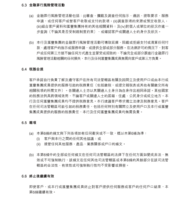 6.3	金融罪行風險管理活動

(a)	金融罪行風險管理活動包括：(i)審查、攔截及調查任何指示、通訊、提取要求、服務申請，或任何客戶或替客戶收取或支付的款項；(ii)調查款項的來源或預定收款人；(iii)組合客戶資料和滙豐集團持有的其他相關資料；及(iv)對個人或單位的狀況作進一步查詢（不論其是否受制裁制度約束），或確認客戶或關連人士的身分及狀況。

(b)	本行及滙豐集團的金融罪行風險管理活動可導致延遲、阻截或拒絕支付或清算任何付款、處理客戶的指示或服務申請，或提供全部或部分服務。在法律許可的情況下，對客戶或任何第三方就不論任何方式產生並蒙受或招致的，不論完全或部分跟進行金融罪行風險管理活動相關的任何損失，本行及任何滙豐集團成員無需向客戶或第三方負責。

6.4	稅務合規

客戶承諾自行負責了解及遵守客戶在所有司法管轄區有關及因開立及使用戶口或由本行或滙豐集團成員提供的服務引起的稅務責任（包括繳稅，或提交報稅表或其他有關繳交所有相關稅項的所需文件）。各關連人士亦以其關連人士身分為自身作出相同承諾。某些國家的稅務法例具跨領域效用，不論客戶或關連人士的居藉、住處、公民身分或成立地方。本行及任何滙豐集團成員均不提供稅務意見。本行建議客戶尋求獨立法律及稅務意見。客戶在任何司法管轄區可能引起的稅務責任，包括任何特別有關開立及使用戶口及本行或滙豐集團成員提供的服務的稅務責任，本行及任何滙豐集團成員均無需負責。

6.5	雜項

(a)	本第6條的條文與下列各項如有任何衝突或不一致，概以本第6條為準：
(i)	客戶與本行之間的任何其他協議；或
(ii)	規管任何其他服務、產品、業務關係或戶口的條文。

(b)	本第6條中的全部或任何條文在任何司法管轄區的法律下在任何方面如變成非法、無效或不可強制執行，該條文在任何其他司法管轄區或本第6條的其餘部分在該司法管轄區的合法性、有效性或可強制執行性均不受影響或損害。

6.6	終止後繼續有效

即使客戶、或本行或滙豐集團成員終止對客戶提供任何服務或客戶的任何戶口結束，本第6條繼續有效。