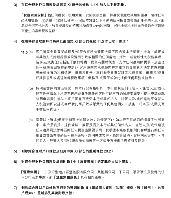 3)	在綜合理財戶口條款及細則第 XI 部份的條款 1.1 中加入以下新定義：

 「稅務索回安排」指任何退稅、稅項減免、索回稅款差額、特惠稅項處理或類似優惠，包括任何(i)稅項抵免、(ii)退稅、(iii)降低稅率、(iv)因本XI部分下所述的任何投資或交易而產生的利息、股息或任何其他分派、收益或增益的特惠稅項處理及(v)因國籍、居住地或稅收居民身分的任何轉變而產生的索回稅款差額。

4)	在現時綜合理財戶口條款及細則第 XI 部份的條款 11.5 作出以下修改：

(a)	客戶須完全負責就處理及/或符合在所有適用法律下因透過本行買賣、持有、處置或以其他方式處理證券或投資而引致或相關的任何當地、海外、或全球性的稅務事項、債務及/或責任(包括但不限於報稅、提交有關報稅表、支付任何適用的稅項、及處理任何稅務索回安排的申請)。客戶須向其稅務顧問尋求獨立的專業意見決定其就有關證券或投資的稅務情況、債務及責任。本行概不負責就該等稅務事項、債務及/或責任提供意見或處理該等稅務事項、債務及/或責任或就此提供任何服務或協助。 

(b)	特別是客戶同意及接受，除本行另有指明外，本行或其任何代名人、託管人及/或代理在任何情況下均沒有義務或責任就任何客戶可能享有的稅務索回安排提出申請或就有關申請提供協助。客戶同意及接受本行或其代名人、託管人及/或代理均不會就失去稅務索回安排或客戶就此而招致或蒙受的任何其他損失、損害、成本及/或開支而承擔任何責任。

(c)	儘管以上所述(但在不損害上述條文效力的情況下)，如本行在其絕對酌情權下作出要求，客戶須填妥、提供資料、簽署及提交本行或其任何代名人、託管人及/或代理被任何適用司法管轄區的任何稅務機關要求的，就根據本條款及細則代客戶進行的任何投資或交易有關的任何稅務表格、證明書或文件。為該等目的，客戶同意與本行、其代名人、託管人及/或代理合作並向彼等一方或多方提供所需資料及協助。

5)	刪除綜合理財戶口條款及細則中第 XI 部份的整則條款 20.2。

6)	對綜合理財戶口條款及細則附錄 I 中「滙豐集團」的定義作出以下修改：

 「滙豐集團」一併及分別地指滙豐控股有限公司、其附屬公司、子公司、聯營單位及彼等的任何分行及辦事處。而「滙豐集團成員」具有相同涵義。

7)	刪除綜合理財戶口條款及細則的整則附錄 II（關於個人資料（私隱）條例（該「條例」）的客戶通知)。 重新排列其後附錄序號。 
