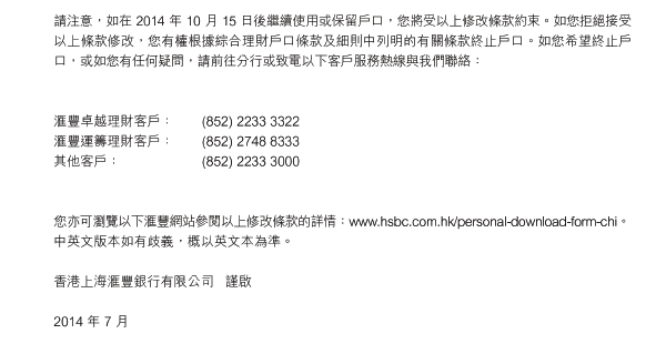 請注意，如在 2014 年 10 月 15 日後繼續使用或保留戶口，您將受以上修改條款約束。 如您拒絕接受以上條款修改，您有權根據綜合理財戶口條款及細則中列明的有關條款終止戶口。 如您希望終止戶口，或如您有任何疑問，請前往分行或致電以下客戶服務熱線與我們聯絡：


滙豐卓越理財客戶：	(852) 2233 3322
滙豐運籌理財客戶：	(852) 2748 8333
其他客戶：	(852) 2233 3000 
 

您亦可瀏覽以下滙豐網站參閱以上修改條款的詳情：www.hsbc.com.hk/personal-download-form-chi。 中英文版本如有歧義，概以英文本為準。

香港上海滙豐銀行有限公司   謹啟

2014 年 7 月