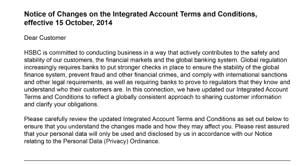 Notice of Changes on the Integrated Account Terms and Conditions, effective 15 October, 2014    Dear customer    HSBC is committed to conducting business in a way that actively contributes to the safety and stability of our customers, the financial markets and the global banking system. Global regulation increasingly requires banks to put stronger checks in place to ensure the stability of the global finance system, prevent fraud and other financial crimes, and comply with international sanctions and other legal requirements, as well as requiring banks to prove to regulators that they know and understand who their customers are. In this connection, we have updated our Integrated Account Terms and Conditions to reflect a globally consistent approach to sharing customer information and clarify your obligations.     Please carefully review the updated Integrated Account Terms and Conditions as set out below to ensure that you understand the changes made and how they may affect you. Please rest assured that your personal data will only be used and disclosed by us in accordance with our Notice relating to the Personal Data (Privacy) Ordinance.   