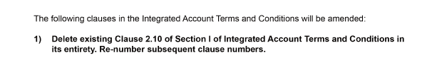 The following clauses in the Integrated Account Terms and Conditions will be amended:    1)	Delete existing Clause 2.10 of Section I of Integrated Account Terms and Conditions in its entirety. Re-number subsequent clause numbers. 