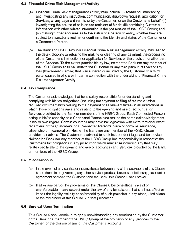 6.3	Financial Crime Risk Management Activity    (a)	Financial Crime Risk Management Activity may include: (i) screening, intercepting and investigating any instruction, communication, drawdown request, application for Services, or any payment sent to or by the Customer, or on the Customer's behalf; (ii) investigating the source of or intended recipient of funds; (iii) combining Customer Information with other related information in the possession of the HSBC Group; and (iv) making further enquiries as to the status of a person or entity, whether they are subject to a sanctions regime, or confirming the identity and status of the Customer or a Connected Person.    (b)	The Bank and HSBC Group's Financial Crime Risk Management Activity may lead to the delay, blocking or refusing the making or clearing of any payment, the processing of the Customer's instructions or application for Services or the provision of all or part of the Services. To the extent permissible by law, neither the Bank nor any member of the HSBC Group shall be liable to the Customer or any third party in respect of any loss (howsoever it arose) that was suffered or incurred by the Customer or a third party, caused in whole or in part in connection with the undertaking of Financial Crime Risk Management Activity.    6.4	Tax Compliance    The Customer acknowledges that he is solely responsible for understanding and complying with his tax obligations (including tax payment or filing of returns or other required documentation relating to the payment of all relevant taxes) in all jurisdictions in which those obligations arise and relating to the opening and use of account(s) or Services provided by the Bank or members of the HSBC Group. Each Connected Person acting in his/its capacity as a Connected Person also makes the same acknowledgement in his/its own regard. Certain countries may have tax legislation with extra-territorial effect regardless of the Customer's or a Connected Person's place of domicile, residence, citizenship or incorporation. Neither the Bank nor any member of the HSBC Group provides tax advice. The Customer is advised to seek independent legal and tax advice. Neither the Bank nor any member of the HSBC Group has responsibility in respect of the Customer's tax obligations in any jurisdiction which may arise including any that may relate specifically to the opening and use of account(s) and Services provided by the Bank or members of the HSBC Group.    6.5	Miscellaneous    (a)	In the event of any conflict or inconsistency between any of the provisions of this Clause 6 and those in or governing any other service, product, business relationship, account or agreement between the Customer and the Bank, this Clause 6 shall prevail.     (b)	If all or any part of the provisions of this Clause 6 become illegal, invalid or unenforceable in any respect under the law of any jurisdiction, that shall not affect or impair the legality, validity or enforceability of such provision in any other jurisdictions or the remainder of this Clause 6 in that jurisdiction.     6.6	Survival Upon Termination    This Clause 6 shall continue to apply notwithstanding any termination by the Customer or the Bank or a member of the HSBC Group of the provision of any Services to the Customer, or the closure of any of the Customer's accounts. 