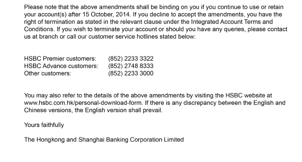 Please note that the above amendments shall be binding on you if you continue to use or retain your account(s) after 15 October, 2014. If you decline to accept the amendments, you have the right of termination as stated in the relevant clause under the Integrated Account Terms and Conditions. If you wish to terminate your account or should you have any queries, please contact us at branch or call our customer service hotlines stated below:      HSBC Premier customers:	(852) 2233 3322  HSBC Advance customers:	(852) 2748 8333  Other customers:	(852) 2233 3000       You may also refer to the details of the above amendments by visiting the HSBC website at www.hsbc.com.hk/personal-download-form. If there is any discrepancy between the English and Chinese versions, the English version shall prevail.    Yours faithfully    The Hong Kong and Shanghai Banking Corporation Limited