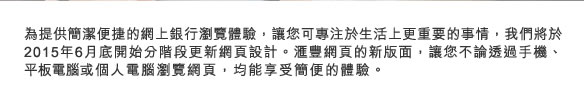 為提供簡潔便捷的網上銀行瀏覽體驗，讓您可專注於生活上更重要的事情，我們將於2015年6月底開始分階段更新網頁設計。匯豐網頁的新版面，讓您不論透過手機、平板電腦或個人電腦瀏覽網頁，均能享受簡便的體驗。