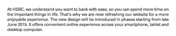 At HSBC, we understand you want to bank with ease, so you can spend more time on the important things in life. That's why we are now refreshing our website for a more enjoyable experience. The new design will be introduced in phases starting from late June 2015. It offers convenient online experience across your smartphone, tablet and desktop computer. Remarks: The domain of some webpages, including investments, insurance, MPF, wealth management,  HSBC Premier, HSBC Advance and various promotional webpages, will be changed from www.hsbc.com.hk to www.personal.hsbc.com.hk. The domain of the homepage,  www.hsbc.com.hk will remain unchanged. The screen displays of the mobile phone, tablet, laptop and the images of the website are for  reference and illustration purposes only.