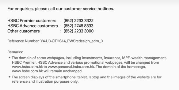 For enquiries, please call our customer service hotlines. HSBC Premier customers : (852) 2233 3322 HSBC Advance customers : (852) 2748 8333 Other customers : (852) 2233 3000 Reference Number: Y4-U3-OTHS14_PWSredesign_edm_3 Remarks:
The domain of some webpages, including investments, insurance, MPF, wealth management, 
     HSBC Premier, HSBC Advance and various promotional webpages, will be changed from  
     www.hsbc.com.hk to www.personal.hsbc.com.hk. The domain of the homepage, 
     www.hsbc.com.hk will remain unchanged.
The screen displays of the smartphone, tablet, laptop and the images of the website are for 
     reference and illustration purposes only.