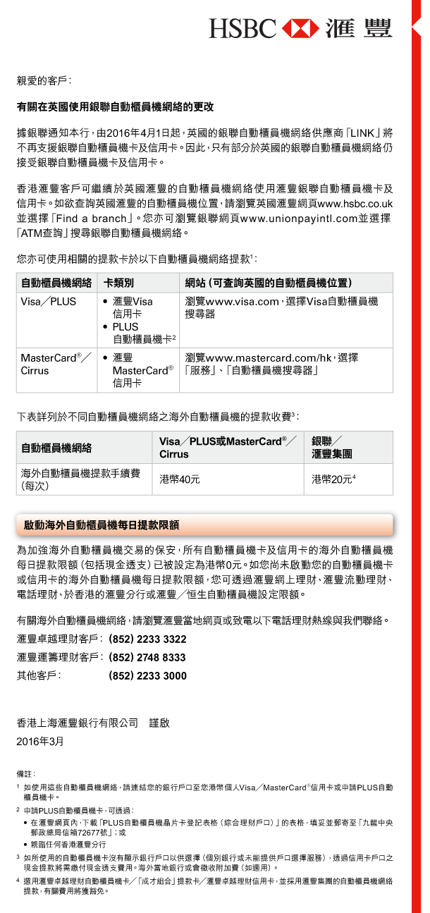 HSBC | 匯豐 

親愛的客戶： 
有關在英國使用銀聯自動櫃員機網絡的更改 
據銀聯通知本行，由2016年4月1日起，英國的銀聯自動櫃員機網絡供應商「LINK」將不再支援銀聯自動櫃員機卡及信用卡。因此，只有部分於英國的銀聯自動櫃員機網絡仍接受銀聯自動櫃員機卡及信用卡。 
香港匯豐客戶可繼續於英國匯豐的自動櫃員機網絡使用匯豐銀聯自動櫃員機卡及信用卡。如欲查詢英國匯豐的自動櫃員機位置，請瀏覽英國匯豐網頁www.hsbc.co.uk並選擇「Find a branch」。您亦可瀏覽銀聯網頁www.unionpayintl.com並選擇「ATM查詢」搜尋銀聯自動櫃員機網絡。 

您亦可使用相關的提款卡於以下自動櫃員機網絡提款(1)： 

自動櫃員機網絡 | Visa／PLUS 

卡類別 | - 匯豐Visa信用卡 - PLUS自動櫃員機卡(2) 

網站（可查詢英國的自動櫃員機位置） | 瀏覽www.visa.com，選擇Visa自動櫃員機搜尋器 

自動櫃員機網絡 | MasterCard®／Cirrus 

卡類別 | 匯豐MasterCard®信用卡 

網站（可查詢英國的自動櫃員機位置） | 瀏覽www.mastercard.com/hk，選擇「服務」、「自動櫃員機搜尋器」 

下表詳列於不同自動櫃員機網絡之海外自動櫃員機的提款收費(3)： 

自動櫃員機網絡 ｜ 海外自動櫃員機提款手續費（每次） 

Visa／PLUS或MasterCard®／Cirrus ｜ 港幣40元 

銀聯／匯豐集團 ｜ 港幣20元(4) 

啟動海外自動櫃員機每日提款限額 

為加強海外自動櫃員機交易的保安，所有自動櫃員機卡及信用卡的海外自動櫃員機每日提款限額（包括現金透支）已被設定為港幣0元。如您尚未啟動您的自動櫃員機卡或信用卡的海外自動櫃員機每日提款限額，您可透過匯豐網上理財、匯豐流動理財、電話理財、於香港的匯豐分行或匯豐／恒生自動櫃員機設定限額。 
有關海外自動櫃員機網絡，請瀏覽匯豐當地網頁或致電以下電話理財熱線與我們聯絡。 

匯豐卓越理財客戶： （852）2233 3322 
匯豐運籌理財客戶： （852）2748 8333 
其他客戶： （852）2233 3000 

香港上海匯豐銀行有限公司   謹啟 
2016年3月 

備註： 
1. 如使用這些自動櫃員機網絡，請連結您的銀行戶口至您港幣個人Visa／MasterCard®信用卡或申請PLUS自動櫃員機卡。 
2. 申請PLUS自動櫃員機卡，可透過： 
- 在匯豐網頁內，下載「PLUS自動櫃員機晶片卡登記表格（綜合理財戶口）」的表格，填妥並郵寄至「九龍中央郵政總局信箱72677號」；或 
- 親臨任何香港匯豐分行 
3. 如所使用的自動櫃員機卡沒有顯示銀行戶口以供選擇（個別銀行或未能提供戶口選擇服務），透過信用卡戶口之現金提款將需繳付現金透支費用。海外當地銀行或會徵收附加費（如適用）。 
4. 選用匯豐卓越理財自動櫃員機卡／「成才組合」提款卡／匯豐卓越理財信用卡，並採用匯豐集團的自動櫃員機網絡提款，有關費用將獲豁免。 