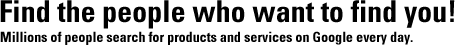 Find the people who want to find you! Millions of people search for products and services on Google every day.