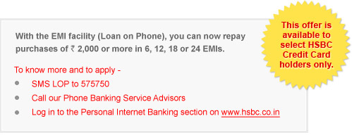 With the EMI facility (Loan on Phone), you can now repay purchases of `2,000 or more in 6, 12, 18 or 24 EMIs. To know more and to apply - SMS LOP to 575750 Call our Phone Banking Service Advisors Log in to the Personal Internet Banking section on www.hsbc.co.in This offer is available to select HSBC Credit Card holders only.