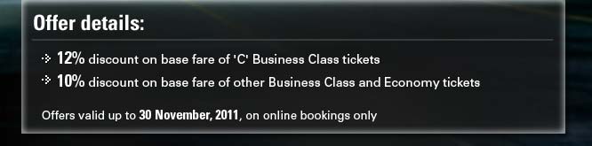 12% discount on base fare of 'C' Business Class tickets, 10% discount on base fare of other Business Class and Economy tickets.Offers valid up to 31st July, 2011, on online bookings only