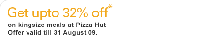 Get upto 32% off* on kingsize meals at Pizza Hut 
Offer valid till 31 August 09.