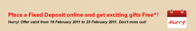Place a Fixed Deposit online and get exciting gifts Free*! Hurry! Offer valid from 19 February 2011 to 23 February 2011. Don't miss out!