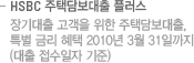 HSBC 주택담보대출 플러스 - 장기대출 고객을 위한 주택담보대출. 특별금리혜택 2010년 3월 31일까지(대출 접수일자 기준)