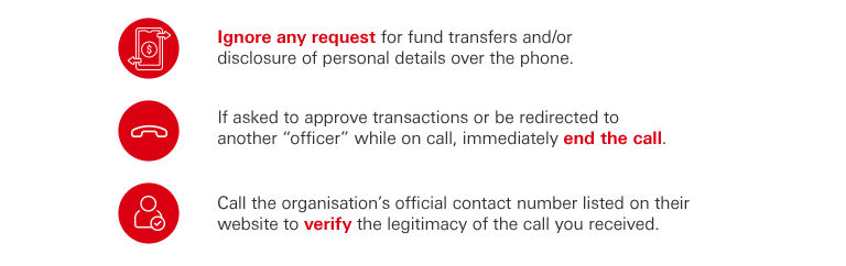  Ignore any requests for fund transfers and/or disclosure of personal details over the phone. If asked to approve transactions or be redirected to another “officer” while on call, immediately end the call. Call the organisation’s official contact number listed on their website to verify the legitimacy of the call you received.