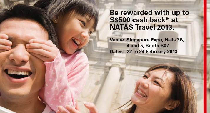 Be rewarded with up to S$500 cash back* at NATAS. Venue: NATAS Travel 2013(Singapore Expo, Halls 3B, 4 and 5, Booth B07), Dates:  22 to 24 February 2013
