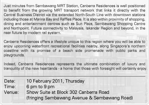 
             Just minutes from Sembawang MRT Station, Canberra Residences is well positioned to benefit from the growing MRT transport network that links it directly with the Central Business District via the extended North-South Line with downtown stations including those at Marina Bay and Raffles Place. It is also within proximity of shopping, dining and entertainment centres such as Sun Plaza, Sembawang Shopping Centre and Northpoint. Future connectivity to Malaysia, Iskandar Region and beyond, in the near future by modern rail system. 
             Canberra Residences offers a lifestyle unique to this region where you will be able to enjoy upcoming waterfront recreational facilities nearby, along Singapore's northern coastline with its promise of a beach side promenade with public parks and playgrounds. 
             Indeed, Canberra Residences represents the ultimate combination of luxury and tranquility of the new heartlands - a home that those with foresight will certainly enjoy.Date: 10 February 2011, Thursday Time: 6 pm to 9 pm Venue: Show Suite at Block 302 Canberra Road (fringing Sembawang Avenue & Sembawang Road)